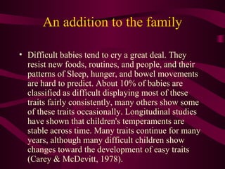 An addition to the family Difficult babies tend to cry a great deal. They resist new foods, routines, and people, and their patterns of Sleep, hunger, and bowel movements are hard to predict. About 10% of babies are classified as difficult displaying most of these traits fairly consistently, many others show some of these traits occasionally. Longitudinal studies have shown that children's temperaments are stable across time. Many traits continue for many years, although many difficult children show changes toward the development of easy traits (Carey & McDevitt, 1978). 