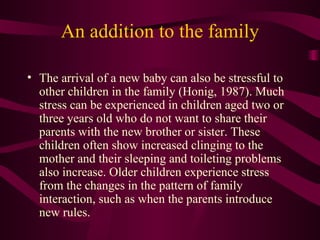 An addition to the family The arrival of a new baby can also be stressful to other children in the family (Honig, 1987). Much stress can be experienced in children aged two or three years old who do not want to share their parents with the new brother or sister. These children often show increased clinging to the mother and their sleeping and toileting problems also increase. Older children experience stress from the changes in the pattern of family interaction, such as when the parents introduce new rules. 
