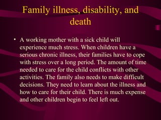Family illness, disability, and death A working mother with a sick child will experience much stress. When children have a serious chronic illness, their families have to cope with stress over a long period. The amount of time needed to care for the child conflicts with other activities. The family also needs to make difficult decisions. They need to learn about the illness and how to care for their child. There is much expense and other children begin to feel left out. 