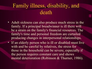 Family illness, disability, and death Adult sickness can also produce much stress in the family. If a principal breadwinner is ill there will be a strain on the family's financial resources. The family's time and personal freedom are curtailed producing changes in interpersonal relationships. If an elderly person who is ill or disabled must live with and be careful by relatives, the stress for those in the household can be severe, especially if the person requires constant care and shows mental deterioration (Robinson & Thurner, 1986). 