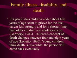 Family illness, disability, and death If a parent dies children under about five years of age seem to grieve for the lost parent less strongly and for a shorter time than older children and adolescents do (Garmezy, 1983). Children's concept of death changes between four and eight years of age (Lonetto, 1980). Young children think death is reversible: the person will come back eventually. 
