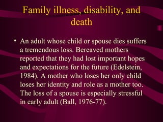 Family illness, disability, and death An adult whose child or spouse dies suffers a tremendous loss. Bereaved mothers reported that they had lost important hopes and expectations for the future (Edelstein, 1984). A mother who loses her only child loses her identity and role as a mother too. The loss of a spouse is especially stressful in early adult (Ball, 1976-77). 