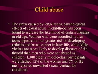 Child abuse The stress caused by long-lasting psychological effects of sexual abuse in childhood has been found to increase the likelihood of certain diseases in old age. Women who were assaulted in their teens appeared to run greater risk of developing arthritis and breast cancer in later life, while Male victims are more likely to develop diseases of the thyroid than men who were not abused as children. 1,300 elderly middle-class participants were studied 12% of the women and 5% of the men reported unwanted sexual contact for childhood.  