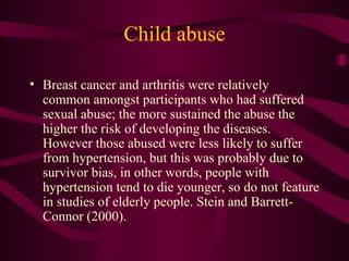 Child abuse Breast cancer and arthritis were relatively common amongst participants who had suffered sexual abuse; the more sustained the abuse the higher the risk of developing the diseases. However those abused were less likely to suffer from hypertension, but this was probably due to survivor bias, in other words, people with hypertension tend to die younger, so do not feature in studies of elderly people. Stein and Barrett-Connor (2000). 