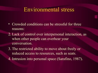 Environmental stress Crowded conditions can be stressful for three reasons: Lack of control over interpersonal interaction, as when other people can overhear your conversation.  The restricted ability to move about freely or reduced access to resources, such as seats.  Intrusion into personal space (Sarafino, 1987).  