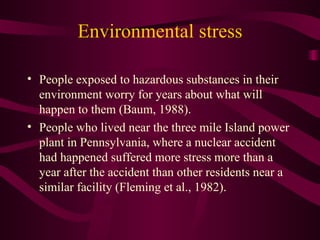 Environmental stress People exposed to hazardous substances in their environment worry for years about what will happen to them (Baum, 1988).  People who lived near the three mile Island power plant in Pennsylvania, where a nuclear accident had happened suffered more stress more than a year after the accident than other residents near a similar facility (Fleming et al., 1982).  
