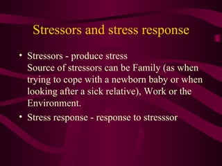 Stressors and stress response Stressors - produce stress Source of stressors can be Family (as when trying to cope with a newborn baby or when looking after a sick relative), Work or the Environment. Stress response - response to stresssor  