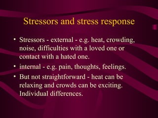 Stressors and stress response Stressors - external - e.g. heat, crowding, noise, difficulties with a loved one or contact with a hated one.  internal - e.g. pain, thoughts, feelings.  But not straightforward - heat can be relaxing and crowds can be exciting. Individual differences. 