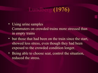 Lundberg  (1976) Using urine samples Commuters on crowded trains more stressed than in empty trains but those that had been on the train since the start, showed less stress, even though they had been exposed to the crowded condition longer.  Being able to choose seat, control the situation, reduced the stress.  