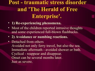 Post - traumatic stress disorder and 'The Herald of Free Enterprise'.  1) Re-experiencing phenomena.  Most of the children reported intrusive thoughts and some experienced full-blown flashbacks.  2) Avoidance or numbing reactions.  Detached from others Avoided not only ferry travel, but also the sea. Immediate aftermath - avoided shower or bath. Cyclical - reappear and disappear. Onset can be several months later. Just as severe. 