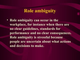Role ambiguity Role ambiguity can occur in the workplace, for instance when there are no clear guidelines, standards for performance and no clear consequences. Role ambiguity is stressful because people are uncertain about what actions and decisions to make. 