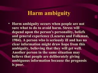 Harm ambiguity Harm ambiguity occurs when people are not sure what to do to avoid harm. Stress will depend upon the person's personality, beliefs and general experience (Lazarus and Folkman, 1984). A person who is seriously ill and has no clear information might draw hope from this ambiguity, believing that they will get well. Another person in the same situation may believe that people are deliberately giving ambiguous information because the prognosis is poor. 