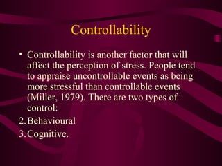 Controllability Controllability is another factor that will affect the perception of stress. People tend to appraise uncontrollable events as being more stressful than controllable events (Miller, 1979). There are two types of control: Behavioural  Cognitive. 