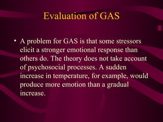 Evaluation of GAS A problem for GAS is that some stressors elicit a stronger emotional response than others do. The theory does not take account of psychosocial processes. A sudden increase in temperature, for example, would produce more emotion than a gradual increase. 