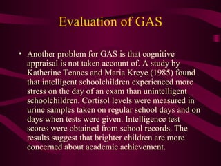 Evaluation of GAS Another problem for GAS is that cognitive appraisal is not taken account of. A study by Katherine Tennes and Maria Kreye (1985) found that intelligent schoolchildren experienced more stress on the day of an exam than unintelligent schoolchildren. Cortisol levels were measured in urine samples taken on regular school days and on days when tests were given. Intelligence test scores were obtained from school records. The results suggest that brighter children are more concerned about academic achievement. 