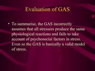 Evaluation of GAS To summarise, the GAS incorrectly assumes that all stressors produce the same physiological reactions and fails to take account of psychosocial factors in stress. Even so the GAS is basically a valid model of stress. 