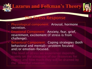 Lazarus and Folkman’s Theory Physiological component:   Arousal, hormone secretion. Emotional Component:   Anxiety, fear, grief, resentment, excitement (if stress is from challenge). Behavioral Component:   Coping strategies (both behavioral and mental)—problem focused and/or emotion-focused. The level of stress we experience depends mainly on the adequacy of our resources for coping and how much they will be drained by the  stressful situation. The Stress Response 