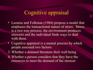 Cognitive appraisal Lazarus and Folkman (1984) propose a model that emphases the transactional nature of stress.  Stress is a two way process; the environment produces stressors and the individual finds ways to deal with these. Cognitive appraisal is a mental process by which people assessed two factors: Whether a demand threatens their well being  Whether a person considers that they have the resources to meet the demand of the stressor 