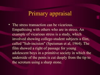 Primary appraisal The stress transaction can be vicarious. Empathising with others who are in stress. An example of vicarious stress is a study, which involved showing college-student subjects a film, called "Sub-incision" (Speisman et al, 1964). The film showed a right of passage for young adolescent boys in a primitive society in which the underside of the penis is cut deeply from the tip to the scrotum using a sharp stone.  