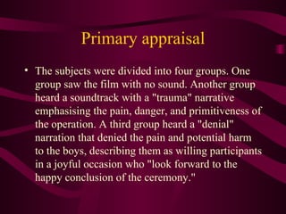 Primary appraisal The subjects were divided into four groups. One group saw the film with no sound. Another group heard a soundtrack with a "trauma" narrative emphasising the pain, danger, and primitiveness of the operation. A third group heard a "denial" narration that denied the pain and potential harm to the boys, describing them as willing participants in a joyful occasion who "look forward to the happy conclusion of the ceremony." 