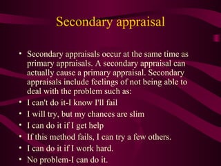 Secondary appraisal Secondary appraisals occur at the same time as primary appraisals. A secondary appraisal can actually cause a primary appraisal. Secondary appraisals include feelings of not being able to deal with the problem such as: I can't do it-I know I'll fail  I will try, but my chances are slim  I can do it if I get help  If this method fails, I can try a few others.  I can do it if I work hard.  No problem-I can do it.  