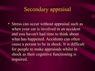 Secondary appraisal Stress can occur without appraisal such as when your car is involved in an accident and you haven't had time to think about what has happened. Accidents can often cause a person to be in shock. It is difficult for people to make appraisals whilst in shock as their cognitive functioning is impaired. 