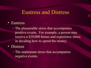 Eustress and Distress Eustress The pleasurable stress that accompanies positive events.  For example, a person may receive a $10,000 bonus and experience stress in deciding how to spend the money. Distress The unpleasant stress that accompanies negative events. 