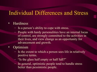 Individual Differences and Stress Hardiness Is a person’s ability to cope with stress. People with hardy personalities have an internal locus of control, are strongly committed to the activities in their lives, and view change as an opportunity for advancement and growth. Optimism Is the extent to which a person sees life in relatively positive terms. “ Is the glass half empty or half full?” In general, optimistic people tend to handle stress better than pessimistic people. 