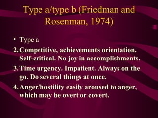 Type a/type b (Friedman and Rosenman, 1974) Type a Competitive, achievements orientation. Self-critical. No joy in accomplishments.  Time urgency. Impatient. Always on the go. Do several things at once.  Anger/hostility easily aroused to anger, which may be overt or covert.  