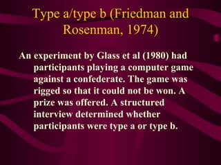 Type a/type b (Friedman and Rosenman, 1974) An experiment by Glass et al (1980) had participants playing a computer game against a confederate. The game was rigged so that it could not be won. A prize was offered. A structured interview determined whether participants were type a or type b.  
