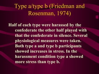 Type a/type b (Friedman and Rosenman, 1974) Half of each type were harassed by the confederate the other half played with that the confederate in silence. Several physiological measures were taken. Both type a and type b participants showed increases in stress. In the harassment condition type a showed more stress than type b. 