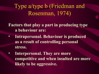 Type a/type b (Friedman and Rosenman, 1974) Factors that play a part in producing type a behaviour are: Intrapersonal. Behaviour is produced as a result of controlling personal stress.  Interpersonal. They are more competitive and when insulted are more likely to be aggressive.  