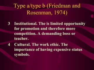 Type a/type b (Friedman and Rosenman, 1974) 3 Institutional. The is limited opportunity for promotion and therefore more competition. A demanding boss or teacher.  4 Cultural. The work ethic. The importance of having expensive status symbols. 