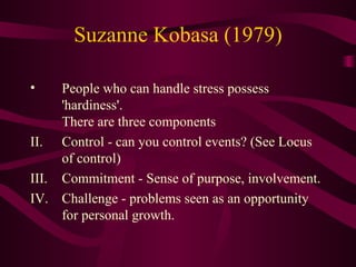 Suzanne Kobasa (1979) People who can handle stress possess 'hardiness'. There are three components Control - can you control events? (See Locus of control)  Commitment - Sense of purpose, involvement.  Challenge - problems seen as an opportunity for personal growth.  