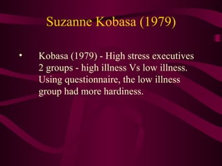 Suzanne Kobasa (1979) Kobasa (1979) - High stress executives 2 groups - high illness Vs low illness. Using questionnaire, the low illness group had more hardiness. 
