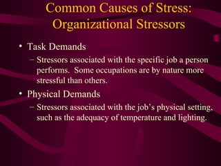 Common Causes of Stress: Organizational Stressors Task Demands Stressors associated with the specific job a person performs.  Some occupations are by nature more stressful than others. Physical Demands Stressors associated with the job’s physical setting, such as the adequacy of temperature and lighting. 