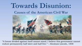 Towards Disunion:
Causes of the American Civil War
“A house divided against itself cannot stand. I believe this government cannot
endure permanently half slave and half free.” – Abraham Lincoln, 1858
 
