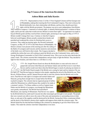 Top 5 Causes of the American Revolution<br />Ashten Blain and Julia Kassies<br />402145514522451774-1775 – Representatives from 12 of the 13 New England Colonies (all but Georgia) met in Philadelphia, making their meeting the First Continental Congress. They met to discuss the British Intolerable Acts, their relationship with Britain, and how they should assert their rights with the British government. The purpose was not to seek independence from Britain. They wanted to compose a “statement of colonial rights, to identify British parliament’s violation of those rights, and to provide a plan that would convince Britain to restore their rights.” An agreement was made to boycott British goods and they resolved their colonial rights, promising to meet again in May of 1975 if Britain wouldn’t change their ways. Contrary to what the Congress believed would happen, Britain actually cracked down harder and punished and weakened the colony by blocking their access to resources. They ended up meeting again, the Second Continental Congress, on May 10th of 1975 in the State House in Philadelphia. All thirteen colonies were present at this meeting just after the ending of the Battle of Lexington and Concord, and the memories and emotions of the battle were still fresh in their minds. The Congress decided to establish the militia that were still working to push the British out as the Continental Army, and to elect George Washington Commander in Chief of the Continental Army. This event was the straw that broke the camel’s back. The colonies asserted their independence and got ready to fight the British. They decided to fight for their freedom, and where there is a will there is a way.  <br />390080511842751775 - Dr. Joseph Warren found out about the British plans to come and seize stores of gunpowder and arrest John Hancock and Samuel Adams and sent Paul revere to warn them. Revere said he would warn them when the British began to march, by placing one lantern in the Old North Church steeple if the British were coming by land, and two lanterns if by sea. On April 18th, Paul Revere hung two lanterns in the steeple, signaling the arrival of the British by sea. Then Revere, William Dawes, and Dr. Samuel Prescott rode to warn the colonies that the British were on the move. Paul Revere rode right to Lexington and warned Adams and Hancock, giving them enough time to escape before the British reached Lexington. The colonists had an organized group of militia called the Minutemen (so called because they needed to be ready at a moment’s notice). 75 of these soldiers as well as Captain Jonas Parker met the British at Lexington, even though the Minutemen were greatly outnumbered. The British fired and killed 8 Minutemen, also injuring 10 Minutemen. Paul Revere was capture by the British before he could reach Concord, but other messengers got through to warn people. The people that were warned were able to move the some of the arms and ammunition to surrounding towns to hide them, so only part of the supplies could be destroyed by the British. Seeing their fellow countrymen killed, and the desire of the British to destroy their supplies and suppress them made the colonists angry. The British fueled the fire that had been building in the colonists by attempting to get rid of their heroes and leaders. This made the colonies want their independence even more. <br />38671507410451770 – The Boston Massacre was started because a wigmaker’s apprentice called out to a British officer at the house of one of the British leaders that the bill of his master had not been paid. The officer replied that it had, and the apprentice left, but later returned with companions. They began to harass the officer and throw stones at him, and the crowd grew and grew as the warning bells rang throughout town. Eventually 5 civilians died at the hands of British troops. This turned attitudes away from the king of Britain and British taxes and laws because the other colonists didn’t like the way the situation was dealt with. When they lost their friends, their tempers flared and the situation of the American Revolution escalated because of it.<br />36417256565901754-1767 - The French and Indian war was the fight between Britain and France. It nearly doubled Britain’s national debt and the colonies dependence on Britain for defense lessened. Because of the increased national debt, more taxes were placed on the colonists and larger duties on imported goods on such things as sugar (Sugar Act), playing cards, newspapers, marriage licenses (Stamp Act, which was a direct tax said to be for defense of the colonies; other taxes from Britain were often hidden or indirect), glass, paper, and tea (Townshend acts). These new taxes caused smugglers to increase activity to avoid the tax. This caused an increase of British troops in Boston. The colonists did not like the new taxes, so this changed their attitudes toward the British government and laws. With the change of attitude came a change of beliefs and the colonists started to turn away from the government, believing they could make it on their own. <br />39008054133851773-1774 - Surplus British tea was to be sold in America by underselling it so that the tea would be extremely cheap and sell quickly and in large amounts (called the Tea Acts). This would affect merchants in America hugely, so the colonies strongly resisted the acts. It was also seen as a bribe from the British, giving the colonists another reason to boycott it. Some colonists in Boston dressed as Indians went on a ship carrying tea and dumped the entire shipload into the Boston Harbor to show their opposition (45 tons of tea). As a result the British Parliament passed the Intolerable Acts so that the Boston port was closed until compensation was paid to the government for the tea and British troops were put back into Boston. This was a method of limiting the colonies access to trade and supplies, and another way the British pushed their colonists to the breaking point. The more the colonists were suppressed, the more they felt the desire to fight back. <br />