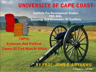 UNIVERSITY OF CAPE COAST
Institute For Development Studies
PDS 804s
Sociology And Economics Of Conflicts
TOPIC:
Economic And Political
Causes Of Civil Wars In Africa
BY PROF. JOHN C. ANYANWU
 