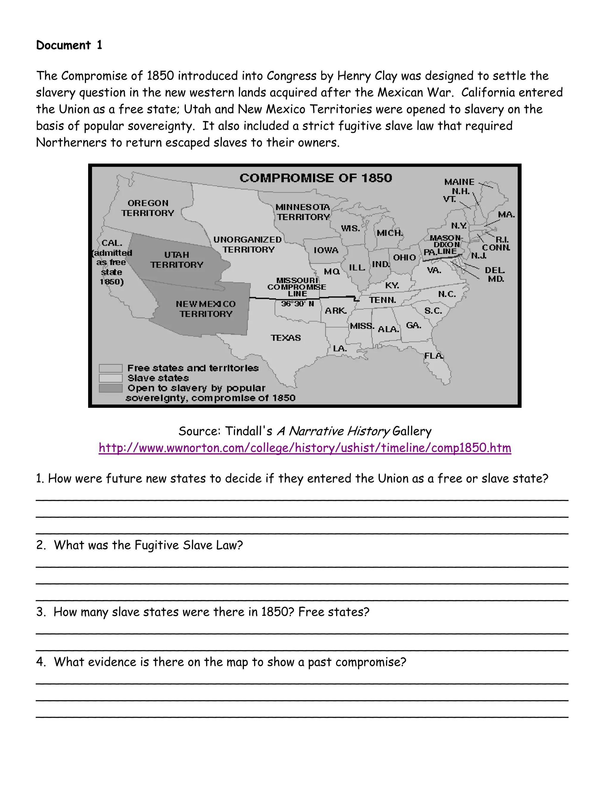 Document 1
The Compromise of 1850 introduced into Congress by Henry Clay was designed to settle the
slavery question in the new western lands acquired after the Mexican War. California entered
the Union as a free state; Utah and New Mexico Territories were opened to slavery on the
basis of popular sovereignty. It also included a strict fugitive slave law that required
Northerners to return escaped slaves to their owners.
Source: Tindall's A Narrative History Gallery
http://www.wwnorton.com/college/history/ushist/timeline/comp1850.htm
1. How were future new states to decide if they entered the Union as a free or slave state?
_______________________________________________________________________
_______________________________________________________________________
_______________________________________________________________________
2. What was the Fugitive Slave Law?
_______________________________________________________________________
_______________________________________________________________________
_______________________________________________________________________
3. How many slave states were there in 1850? Free states?
_______________________________________________________________________
_______________________________________________________________________
4. What evidence is there on the map to show a past compromise?
_______________________________________________________________________
_______________________________________________________________________
_______________________________________________________________________
 