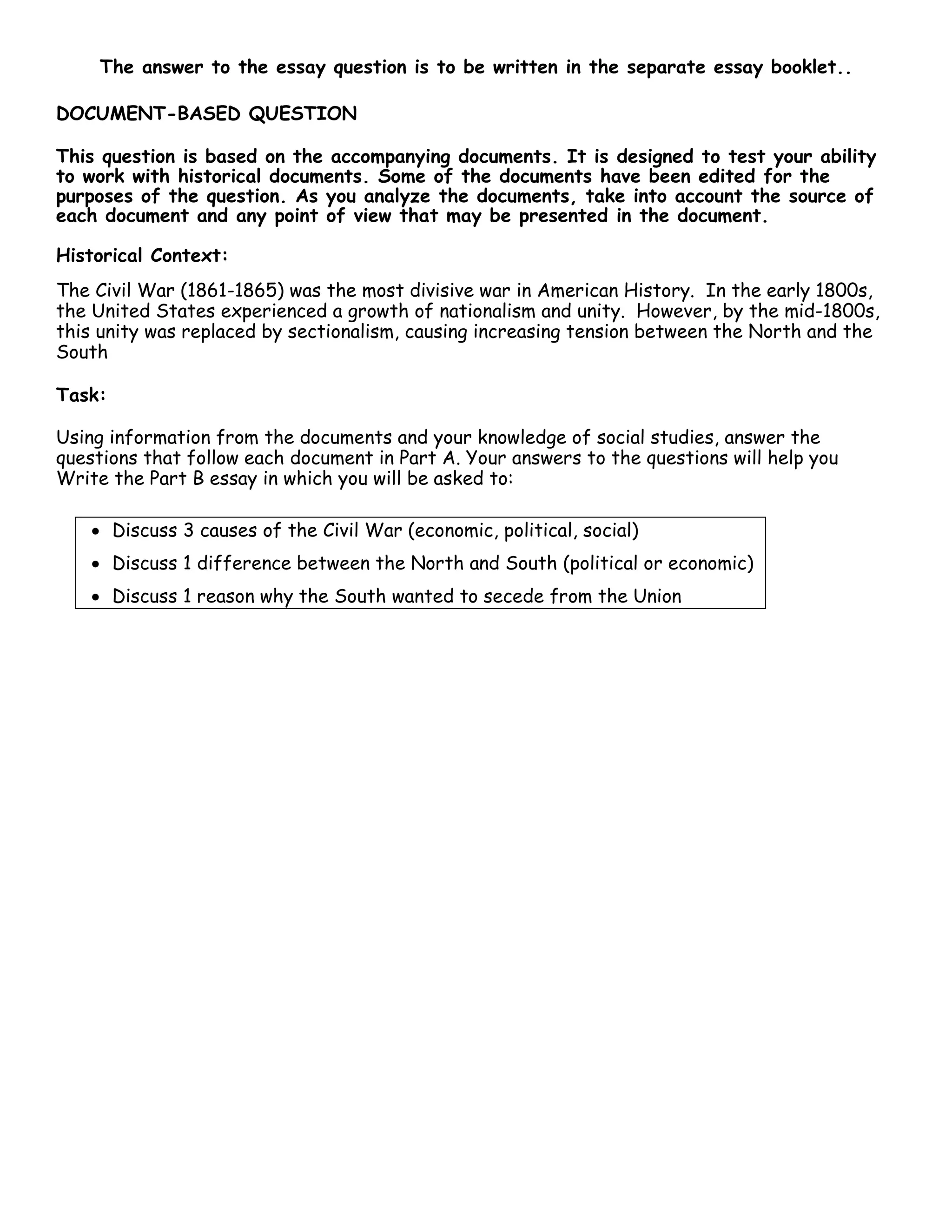 The answer to the essay question is to be written in the separate essay booklet..
DOCUMENT-BASED QUESTION
This question is based on the accompanying documents. It is designed to test your ability
to work with historical documents. Some of the documents have been edited for the
purposes of the question. As you analyze the documents, take into account the source of
each document and any point of view that may be presented in the document.
Historical Context:
The Civil War (1861-1865) was the most divisive war in American History. In the early 1800s,
the United States experienced a growth of nationalism and unity. However, by the mid-1800s,
this unity was replaced by sectionalism, causing increasing tension between the North and the
South
Task:
Using information from the documents and your knowledge of social studies, answer the
questions that follow each document in Part A. Your answers to the questions will help you
Write the Part B essay in which you will be asked to:
• Discuss 3 causes of the Civil War (economic, political, social)
• Discuss 1 difference between the North and South (political or economic)
• Discuss 1 reason why the South wanted to secede from the Union
 
