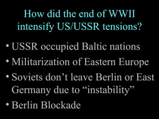 How did the end of WWII intensify US/USSR tensions? USSR occupied Baltic nations Militarization of Eastern Europe Soviets don’t leave Berlin or East Germany due to “instability” Berlin Blockade 