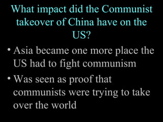What impact did the Communist takeover of China have on the US? Asia became one more place the US had to fight communism Was seen as proof that communists were trying to take over the world 