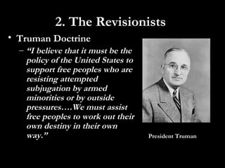 • Truman Doctrine
– “I believe that it must be the
policy of the United States to
support free peoples who are
resisting attempted
subjugation by armed
minorities or by outside
pressures….We must assist
free peoples to work out their
own destiny in their own
way.” President Truman
2. The Revisionists
 