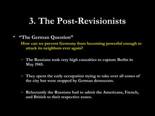 • “The German Question”
How can we prevent Germany from becoming powerful enough to
attack its neighbors ever again?
– The Russians took very high casualties to capture Berlin in
May 1945.
– They spent the early occupation trying to take over all zones of
the city but were stopped by German democrats.
– Reluctantly the Russians had to admit the Americans, French,
and British to their respective zones.
3. The Post-Revisionists
 