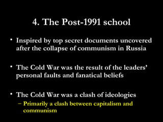 4. The Post-1991 school
• Inspired by top secret documents uncovered
after the collapse of communism in Russia
• The Cold War was the result of the leaders’
personal faults and fanatical beliefs
• The Cold War was a clash of ideologies
– Primarily a clash between capitalism and
communism
 