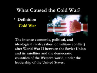 • Definition
Cold War
What Caused the Cold War?
The intense economic, political, and
ideological rivalry (short of military conflict)
after World War II between the Soviet Union
and its satellites and the democratic
countries of the Western world, under the
leadership of the United States.
 