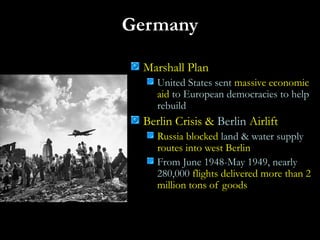 Germany
Marshall Plan
United States sent massive economic
aid to European democracies to help
rebuild
Berlin Crisis & Berlin Airlift
Russia blocked land & water supply
routes into west Berlin
From June 1948-May 1949, nearly
280,000 flights delivered more than 2
million tons of goods
 