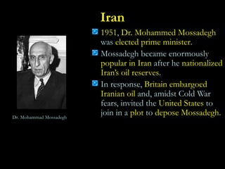 Iran
1951, Dr. Mohammed Mossadegh
was elected prime minister.
Mossadegh became enormously
popular in Iran after he nationalized
Iran’s oil reserves.
In response, Britain embargoed
Iranian oil and, amidst Cold War
fears, invited the United States to
join in a plot to depose Mossadegh.Dr. Mohammad Mossadegh
 