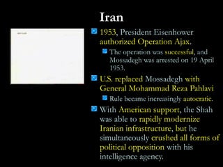 Iran
1953, President Eisenhower
authorized Operation Ajax.
The operation was successful, and
Mossadegh was arrested on 19 April
1953.
U.S. replaced Mossadegh with
General Mohammad Reza Pahlavi
Rule became increasingly autocratic.
With American support, the Shah
was able to rapidly modernize
Iranian infrastructure, but he
simultaneously crushed all forms of
political opposition with his
intelligence agency.
 